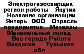 Электрогазосварщик(регион работы - Якутия) › Название организации ­ Янтарь, ООО › Отрасль предприятия ­ Металлы › Минимальный оклад ­ 1 - Все города Работа » Вакансии   . Тульская обл.